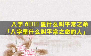 八字 💐 里什么叫平常之命「八字里什么叫平常之命的人」